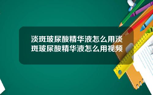 淡斑玻尿酸精华液怎么用淡斑玻尿酸精华液怎么用视频