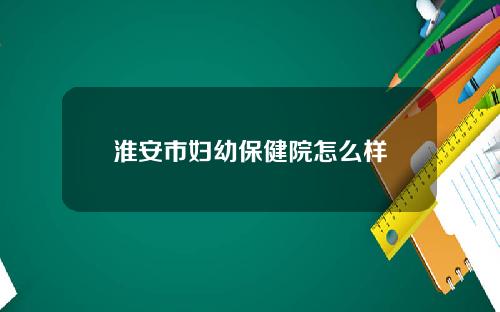 淮安市妇幼保健院怎么样