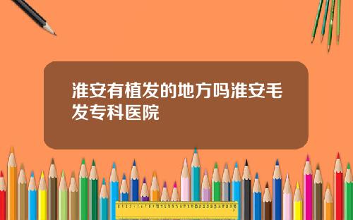 淮安有植发的地方吗淮安毛发专科医院