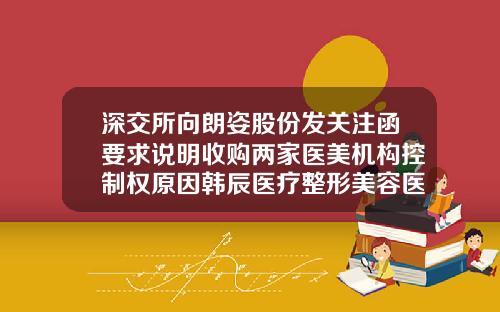 深交所向朗姿股份发关注函要求说明收购两家医美机构控制权原因韩辰医疗整形美容医院