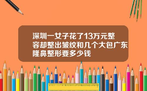 深圳一女子花了13万元整容却整出皱纹和几个大包广东隆鼻整形要多少钱