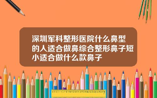 深圳军科整形医院什么鼻型的人适合做鼻综合整形鼻子短小适合做什么款鼻子