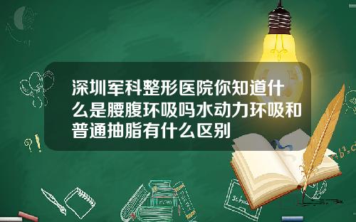 深圳军科整形医院你知道什么是腰腹环吸吗水动力环吸和普通抽脂有什么区别