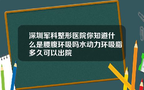 深圳军科整形医院你知道什么是腰腹环吸吗水动力环吸脂多久可以出院