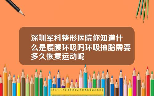深圳军科整形医院你知道什么是腰腹环吸吗环吸抽脂需要多久恢复运动呢