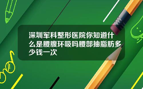 深圳军科整形医院你知道什么是腰腹环吸吗腰部抽脂肪多少钱一次