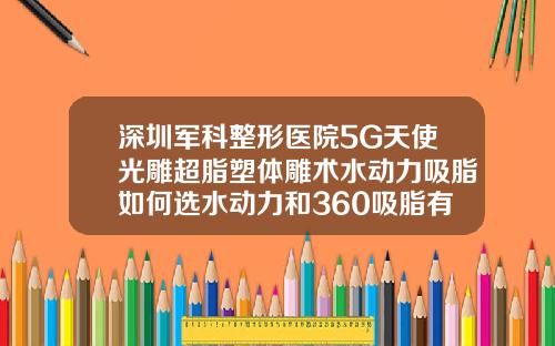 深圳军科整形医院5G天使光雕超脂塑体雕术水动力吸脂如何选水动力和360吸脂有什么区别