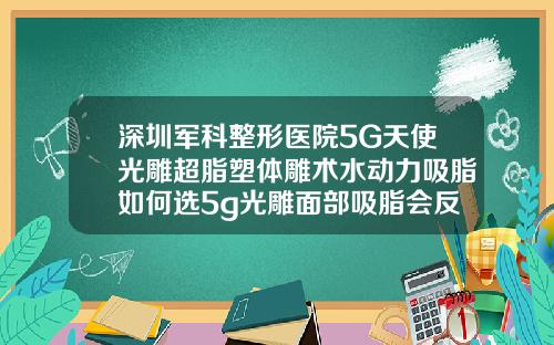 深圳军科整形医院5G天使光雕超脂塑体雕术水动力吸脂如何选5g光雕面部吸脂会反弹吗知乎