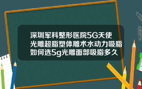 深圳军科整形医院5G天使光雕超脂塑体雕术水动力吸脂如何选5g光雕面部吸脂多久恢复正常