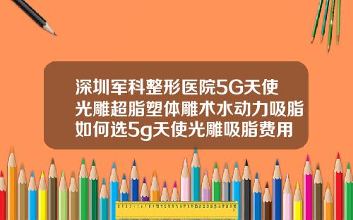 深圳军科整形医院5G天使光雕超脂塑体雕术水动力吸脂如何选5g天使光雕吸脂费用是多少