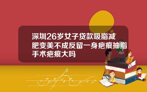 深圳26岁女子贷款吸脂减肥变美不成反留一身疤痕抽脂手术疤痕大吗