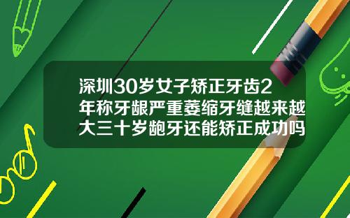 深圳30岁女子矫正牙齿2年称牙龈严重萎缩牙缝越来越大三十岁龅牙还能矫正成功吗