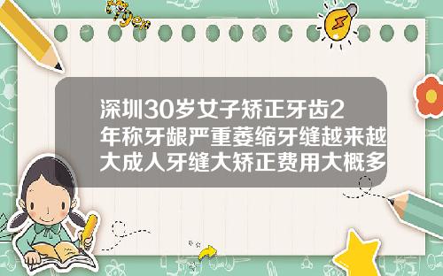 深圳30岁女子矫正牙齿2年称牙龈严重萎缩牙缝越来越大成人牙缝大矫正费用大概多少