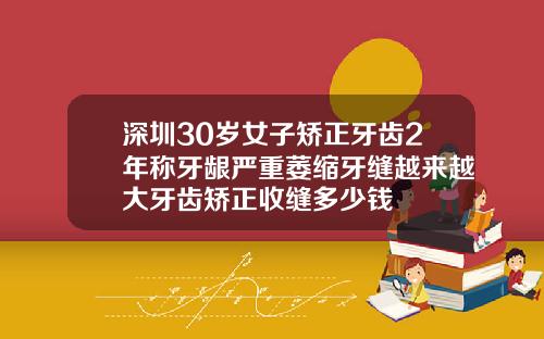 深圳30岁女子矫正牙齿2年称牙龈严重萎缩牙缝越来越大牙齿矫正收缝多少钱