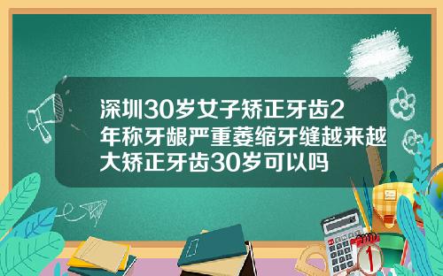 深圳30岁女子矫正牙齿2年称牙龈严重萎缩牙缝越来越大矫正牙齿30岁可以吗