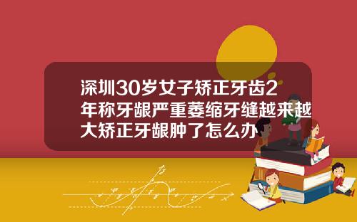 深圳30岁女子矫正牙齿2年称牙龈严重萎缩牙缝越来越大矫正牙龈肿了怎么办