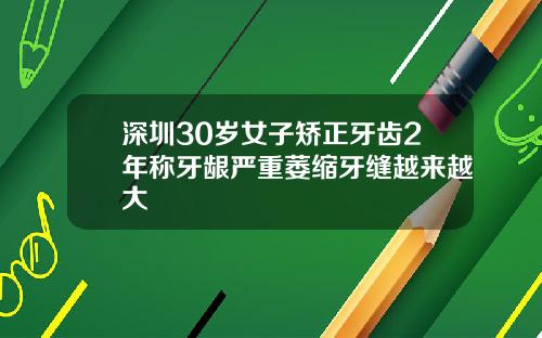 深圳30岁女子矫正牙齿2年称牙龈严重萎缩牙缝越来越大
