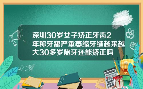 深圳30岁女子矫正牙齿2年称牙龈严重萎缩牙缝越来越大30多岁龅牙还能矫正吗