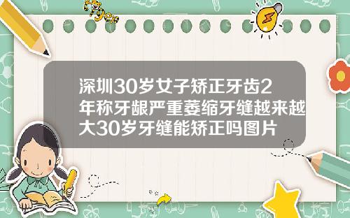 深圳30岁女子矫正牙齿2年称牙龈严重萎缩牙缝越来越大30岁牙缝能矫正吗图片
