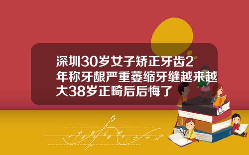深圳30岁女子矫正牙齿2年称牙龈严重萎缩牙缝越来越大38岁正畸后后悔了