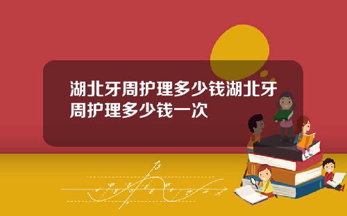 湖北牙周护理多少钱湖北牙周护理多少钱一次