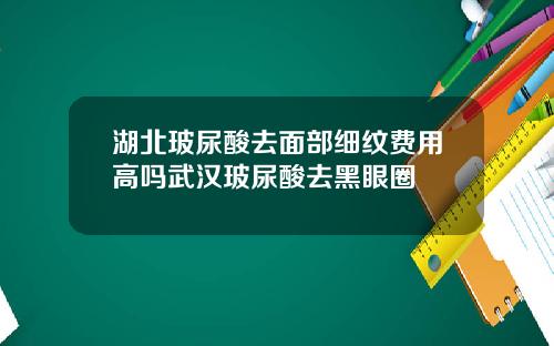 湖北玻尿酸去面部细纹费用高吗武汉玻尿酸去黑眼圈