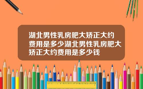 湖北男性乳房肥大矫正大约费用是多少湖北男性乳房肥大矫正大约费用是多少钱