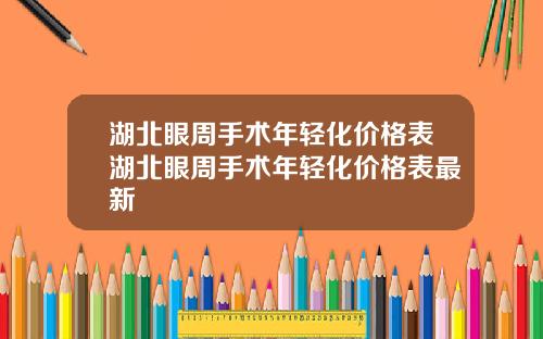 湖北眼周手术年轻化价格表湖北眼周手术年轻化价格表最新