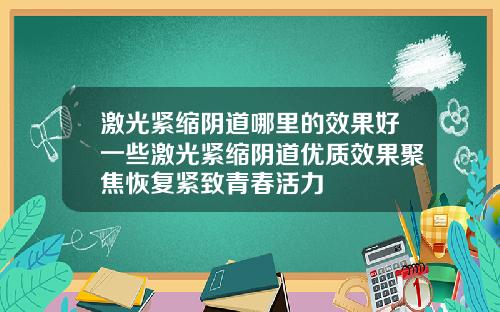 激光紧缩阴道哪里的效果好一些激光紧缩阴道优质效果聚焦恢复紧致青春活力