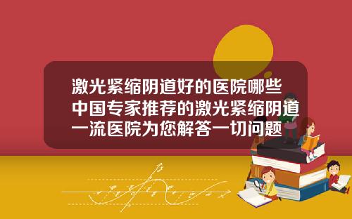 激光紧缩阴道好的医院哪些中国专家推荐的激光紧缩阴道一流医院为您解答一切问题