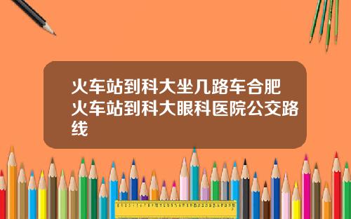 火车站到科大坐几路车合肥火车站到科大眼科医院公交路线