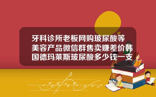 牙科诊所老板网购玻尿酸等美容产品微信群售卖赚差价韩国德玛莱斯玻尿酸多少钱一支