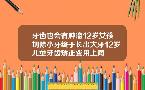 牙齿也会有肿瘤12岁女孩切除小牙终于长出大牙12岁儿童牙齿矫正费用上海