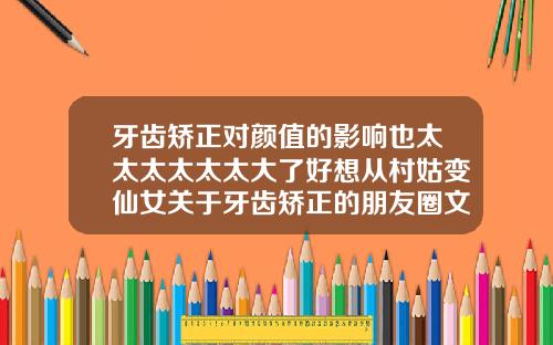 牙齿矫正对颜值的影响也太太太太太太大了好想从村姑变仙女关于牙齿矫正的朋友圈文案