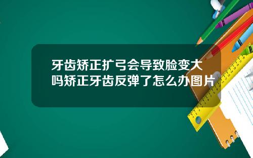 牙齿矫正扩弓会导致脸变大吗矫正牙齿反弹了怎么办图片