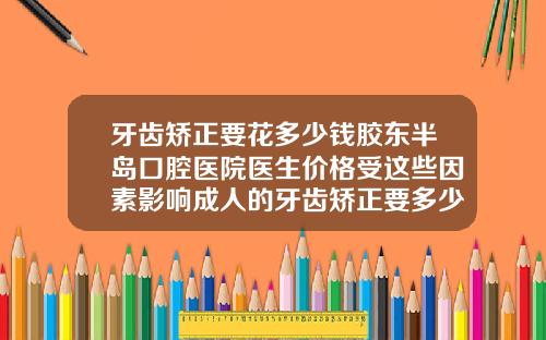 牙齿矫正要花多少钱胶东半岛口腔医院医生价格受这些因素影响成人的牙齿矫正要多少钱