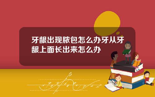 牙龈出现脓包怎么办牙从牙龈上面长出来怎么办