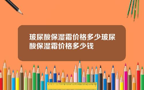 玻尿酸保湿霜价格多少玻尿酸保湿霜价格多少钱
