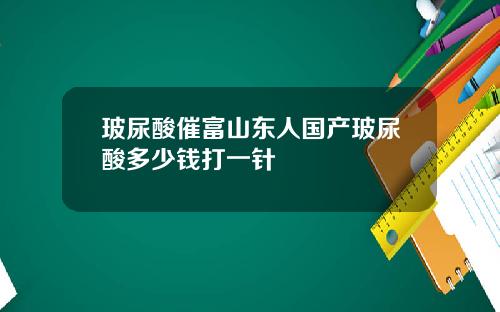 玻尿酸催富山东人国产玻尿酸多少钱打一针