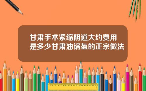 甘肃手术紧缩阴道大约费用是多少甘肃油锅盔的正宗做法