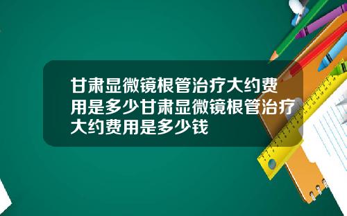 甘肃显微镜根管治疗大约费用是多少甘肃显微镜根管治疗大约费用是多少钱