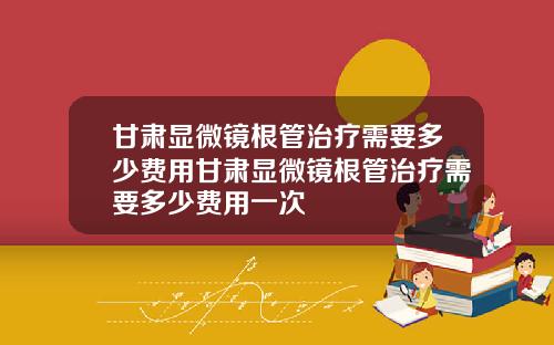 甘肃显微镜根管治疗需要多少费用甘肃显微镜根管治疗需要多少费用一次
