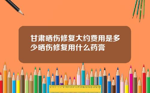 甘肃晒伤修复大约费用是多少晒伤修复用什么药膏