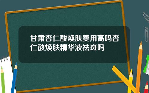 甘肃杏仁酸焕肤费用高吗杏仁酸焕肤精华液祛斑吗