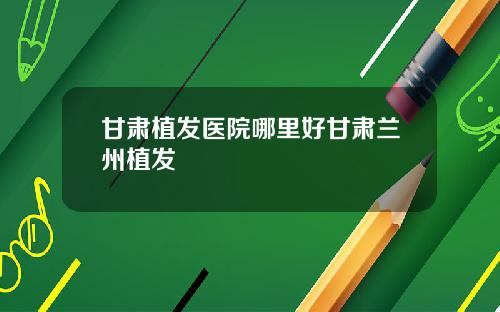 甘肃植发医院哪里好甘肃兰州植发