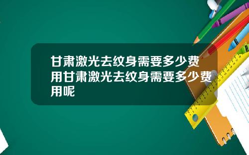 甘肃激光去纹身需要多少费用甘肃激光去纹身需要多少费用呢