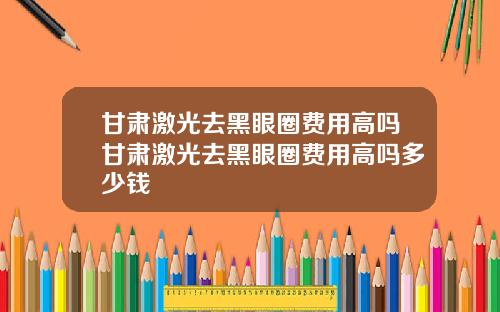 甘肃激光去黑眼圈费用高吗甘肃激光去黑眼圈费用高吗多少钱