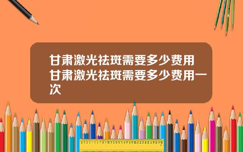 甘肃激光祛斑需要多少费用甘肃激光祛斑需要多少费用一次