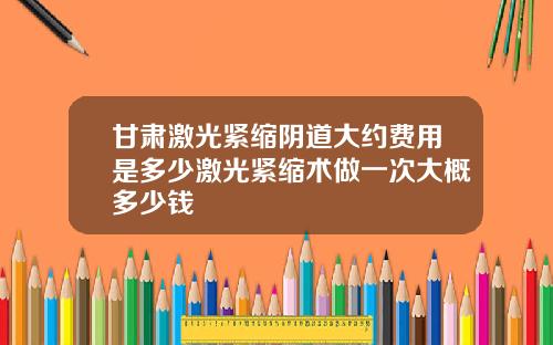 甘肃激光紧缩阴道大约费用是多少激光紧缩术做一次大概多少钱