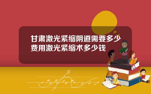 甘肃激光紧缩阴道需要多少费用激光紧缩术多少钱
